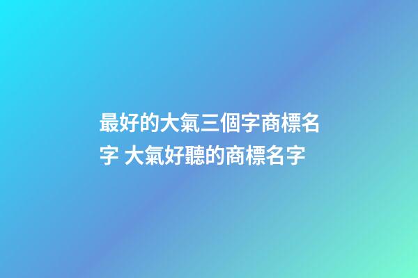 最好的大氣三個字商標名字 大氣好聽的商標名字-第1張-商標起名-玄機派